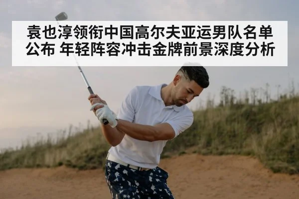 袁也淳领衔中国高尔夫亚运男队名单公布 年轻阵容冲击金牌前景深度分析