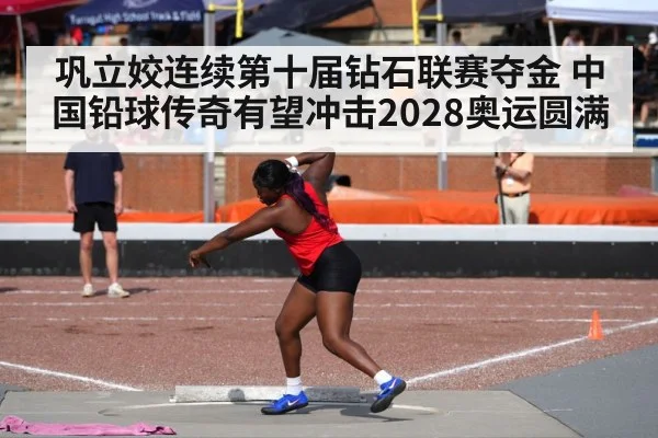巩立姣连续第十届钻石联赛夺金 中国铅球传奇有望冲击2028奥运圆满